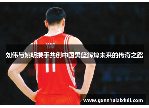 刘伟与姚明携手共创中国男篮辉煌未来的传奇之路