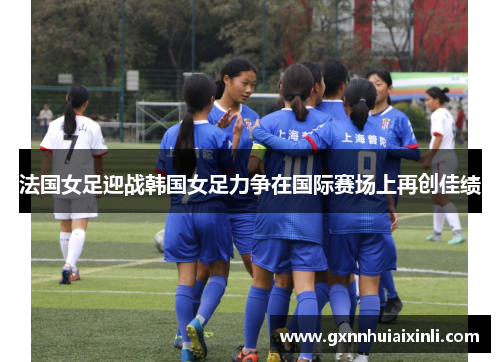 法国女足迎战韩国女足力争在国际赛场上再创佳绩